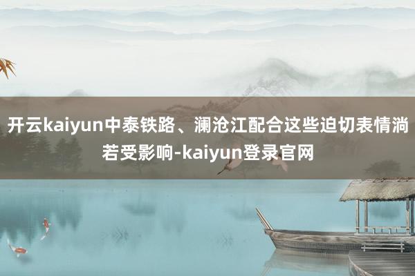 开云kaiyun中泰铁路、澜沧江配合这些迫切表情淌若受影响-kaiyun登录官网