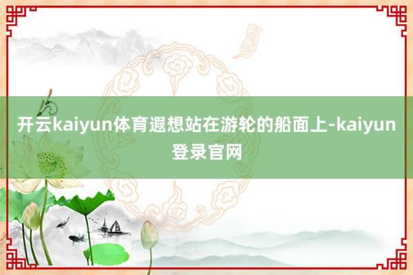 开云kaiyun体育遐想站在游轮的船面上-kaiyun登录官网