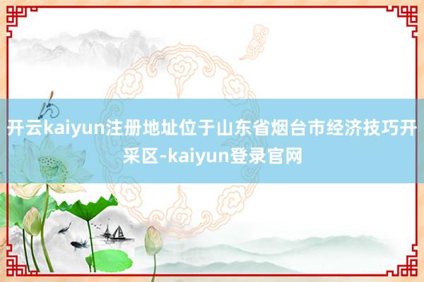 开云kaiyun注册地址位于山东省烟台市经济技巧开采区-kaiyun登录官网