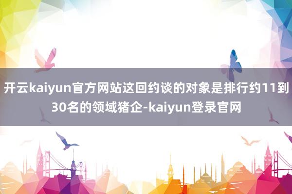 开云kaiyun官方网站这回约谈的对象是排行约11到30名的领域猪企-kaiyun登录官网