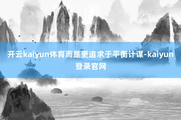 开云kaiyun体育而是更追求于平衡计谋-kaiyun登录官网