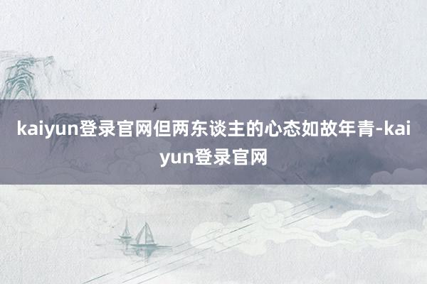 kaiyun登录官网但两东谈主的心态如故年青-kaiyun登录官网