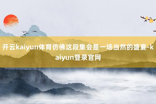 开云kaiyun体育仿佛这段集会是一场当然的盛宴-kaiyun登录官网