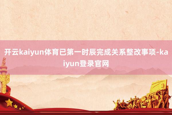 开云kaiyun体育已第一时辰完成关系整改事项-kaiyun登录官网