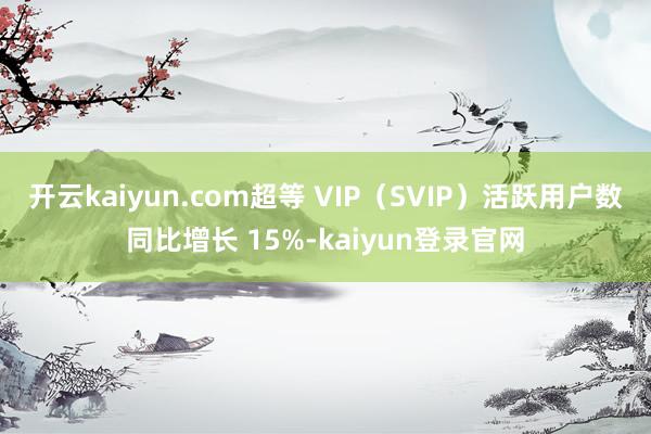 开云kaiyun.com超等 VIP（SVIP）活跃用户数同比增长 15%-kaiyun登录官网