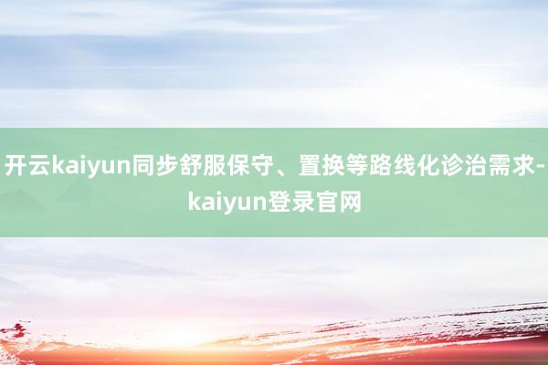开云kaiyun同步舒服保守、置换等路线化诊治需求-kaiyun登录官网