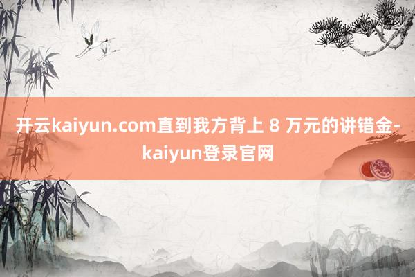 开云kaiyun.com直到我方背上 8 万元的讲错金-kaiyun登录官网