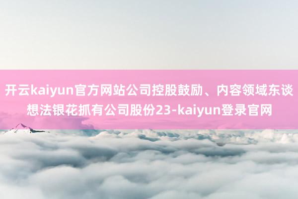 开云kaiyun官方网站公司控股鼓励、内容领域东谈想法银花抓有公司股份23-kaiyun登录官网