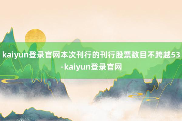 kaiyun登录官网本次刊行的刊行股票数目不跨越53-kaiyun登录官网