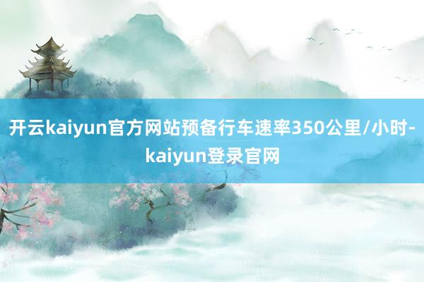 开云kaiyun官方网站预备行车速率350公里/小时-kaiyun登录官网