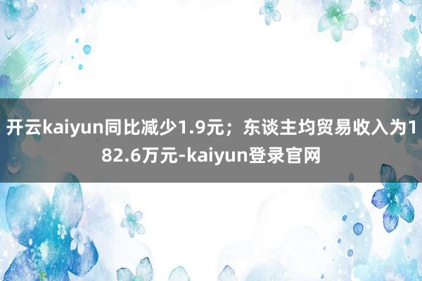 开云kaiyun同比减少1.9元；东谈主均贸易收入为182.6万元-kaiyun登录官网