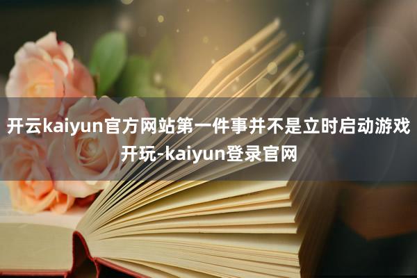 开云kaiyun官方网站第一件事并不是立时启动游戏开玩-kaiyun登录官网