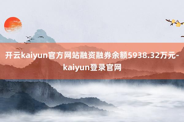 开云kaiyun官方网站融资融券余额5938.32万元-kaiyun登录官网