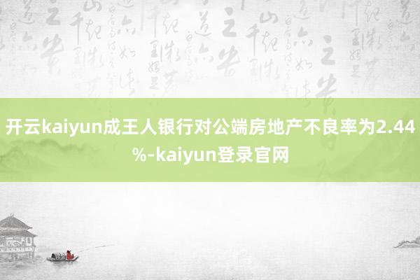 开云kaiyun成王人银行对公端房地产不良率为2.44%-kaiyun登录官网