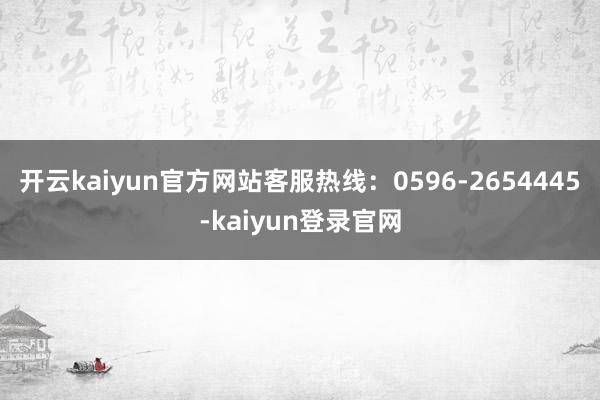 开云kaiyun官方网站客服热线：0596-2654445-kaiyun登录官网