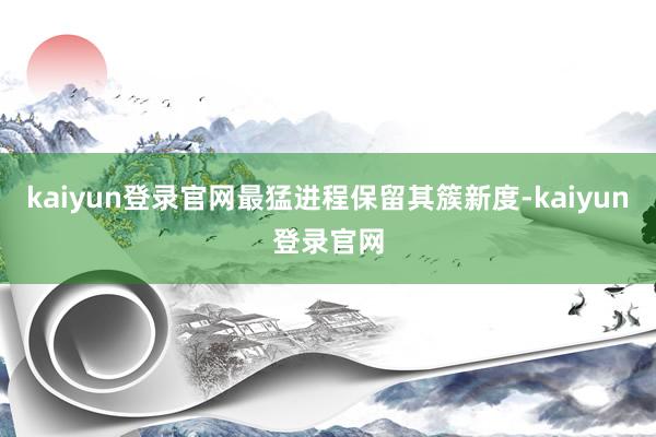 kaiyun登录官网最猛进程保留其簇新度-kaiyun登录官网