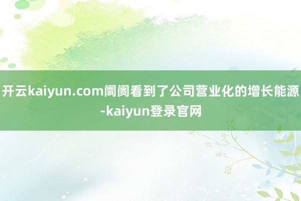 开云kaiyun.com阛阓看到了公司营业化的增长能源-kaiyun登录官网