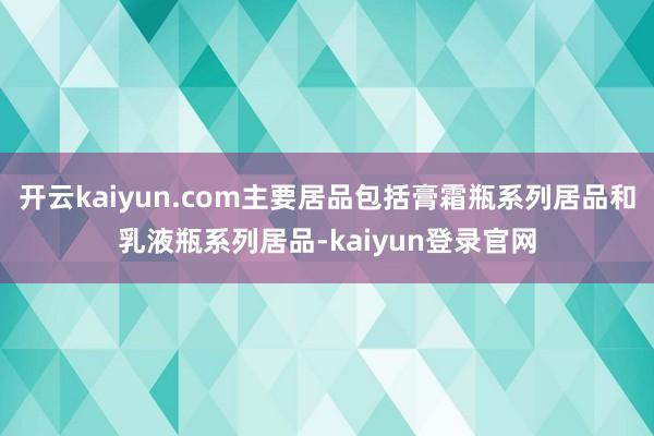 开云kaiyun.com主要居品包括膏霜瓶系列居品和乳液瓶系列居品-kaiyun登录官网