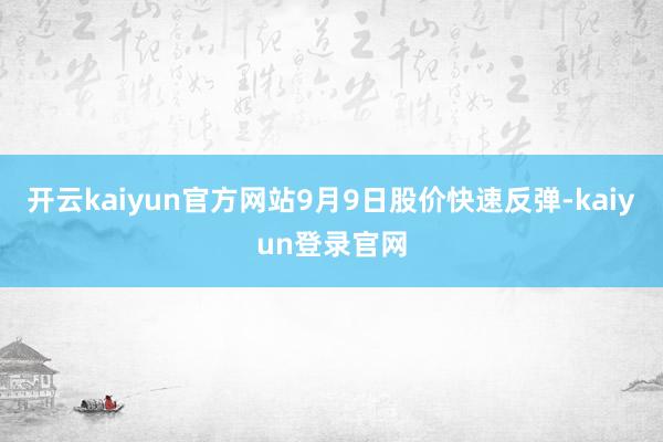 开云kaiyun官方网站9月9日股价快速反弹-kaiyun登录官网