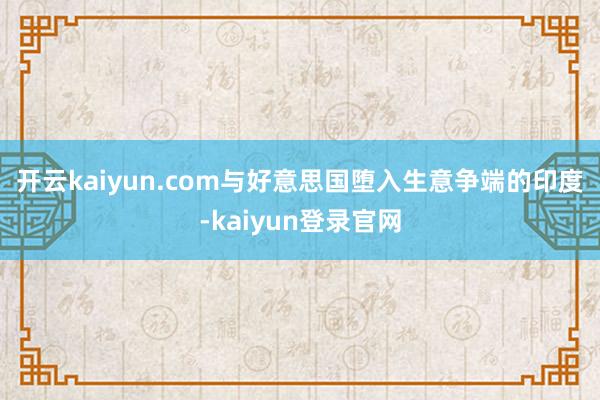 开云kaiyun.com　　与好意思国堕入生意争端的印度-kaiyun登录官网