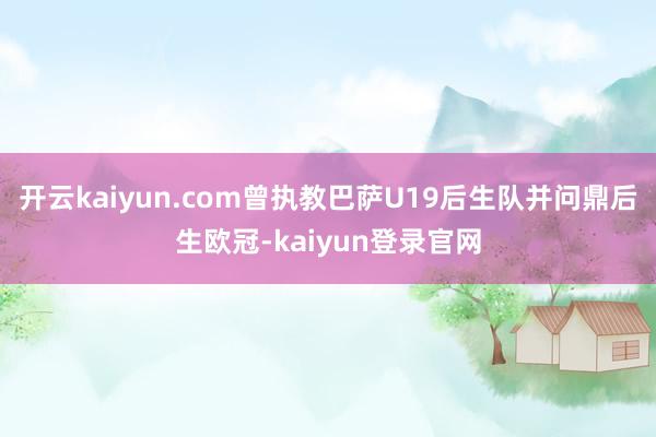 开云kaiyun.com曾执教巴萨U19后生队并问鼎后生欧冠-kaiyun登录官网