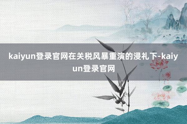 kaiyun登录官网在关税风暴重演的浸礼下-kaiyun登录官网