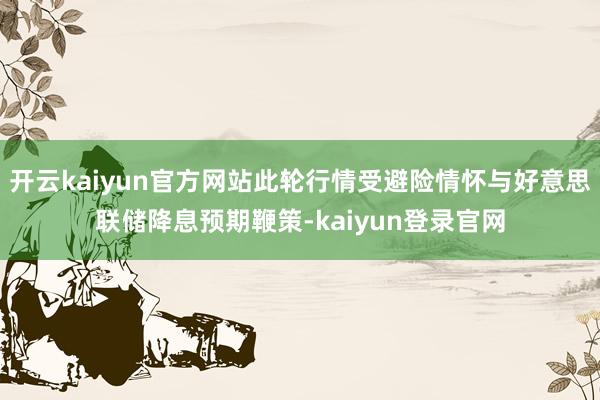开云kaiyun官方网站此轮行情受避险情怀与好意思联储降息预期鞭策-kaiyun登录官网