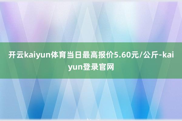开云kaiyun体育当日最高报价5.60元/公斤-kaiyun登录官网