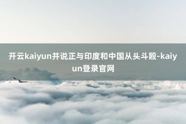 开云kaiyun并说正与印度和中国从头斗殴-kaiyun登录官网