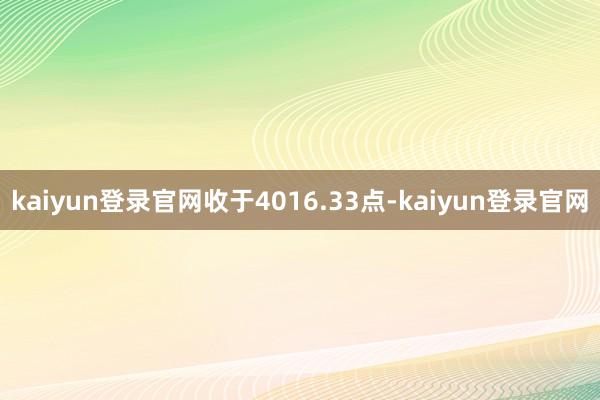 kaiyun登录官网收于4016.33点-kaiyun登录官网