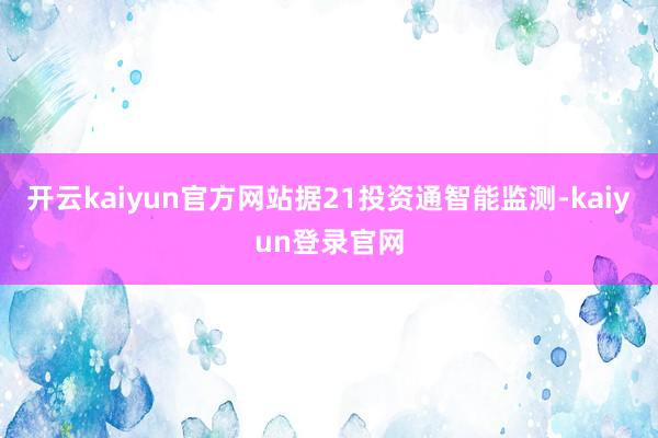 开云kaiyun官方网站据21投资通智能监测-kaiyun登录官网