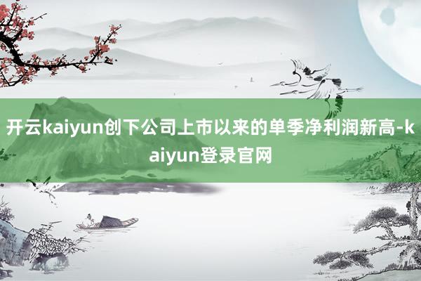 开云kaiyun创下公司上市以来的单季净利润新高-kaiyun登录官网