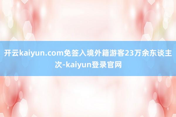 开云kaiyun.com免签入境外籍游客23万余东谈主次-kaiyun登录官网