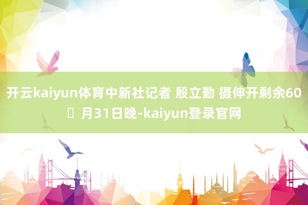 开云kaiyun体育中新社记者 殷立勤 摄伸开剩余60月31日晚-kaiyun登录官网