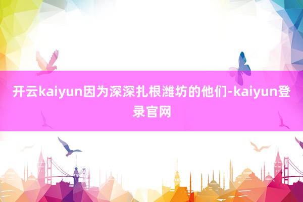 开云kaiyun因为深深扎根潍坊的他们-kaiyun登录官网