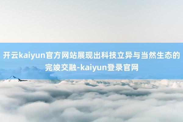 开云kaiyun官方网站展现出科技立异与当然生态的完竣交融-kaiyun登录官网