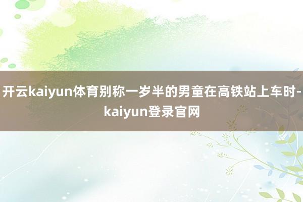 开云kaiyun体育别称一岁半的男童在高铁站上车时-kaiyun登录官网