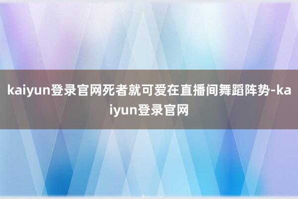 kaiyun登录官网死者就可爱在直播间舞蹈阵势-kaiyun登录官网