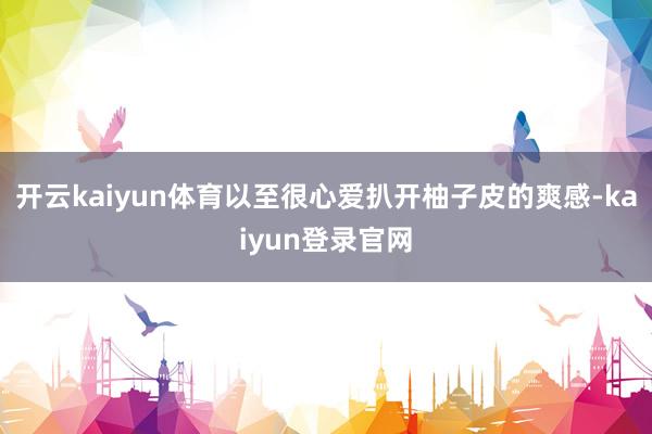 开云kaiyun体育以至很心爱扒开柚子皮的爽感-kaiyun登录官网
