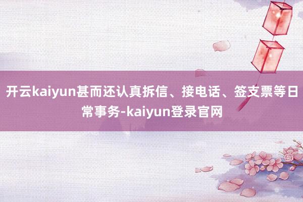开云kaiyun甚而还认真拆信、接电话、签支票等日常事务-kaiyun登录官网