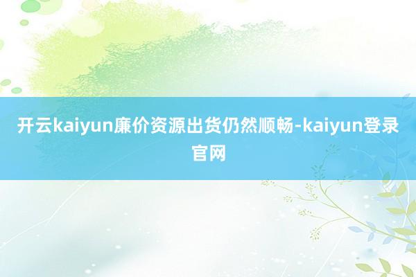 开云kaiyun廉价资源出货仍然顺畅-kaiyun登录官网