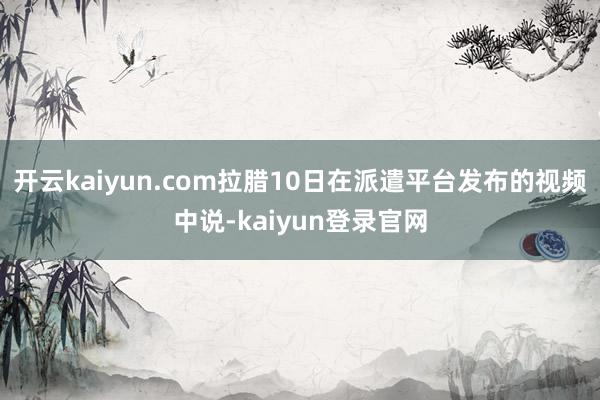 开云kaiyun.com拉腊10日在派遣平台发布的视频中说-kaiyun登录官网