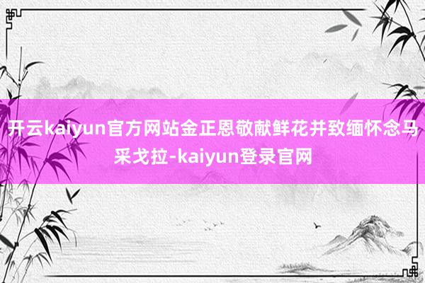 开云kaiyun官方网站金正恩敬献鲜花并致缅怀念马采戈拉-kaiyun登录官网
