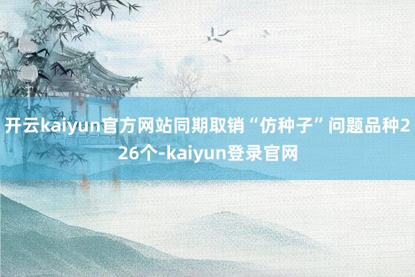 开云kaiyun官方网站同期取销“仿种子”问题品种226个-kaiyun登录官网