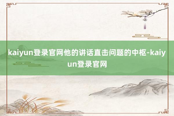 kaiyun登录官网他的讲话直击问题的中枢-kaiyun登录官网