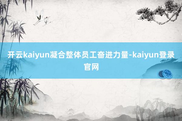 开云kaiyun凝合整体员工奋进力量-kaiyun登录官网