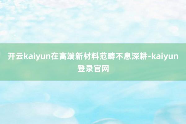 开云kaiyun在高端新材料范畴不息深耕-kaiyun登录官网