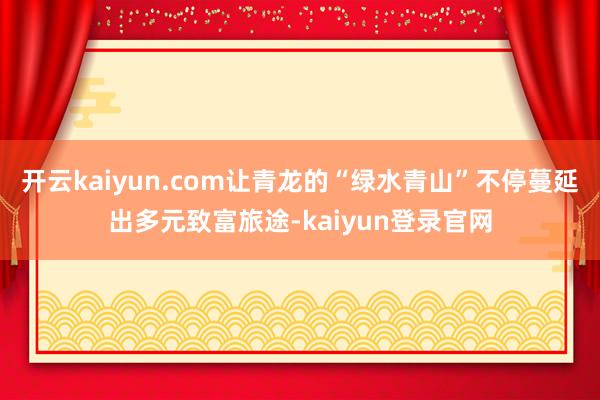 开云kaiyun.com让青龙的“绿水青山”不停蔓延出多元致富旅途-kaiyun登录官网