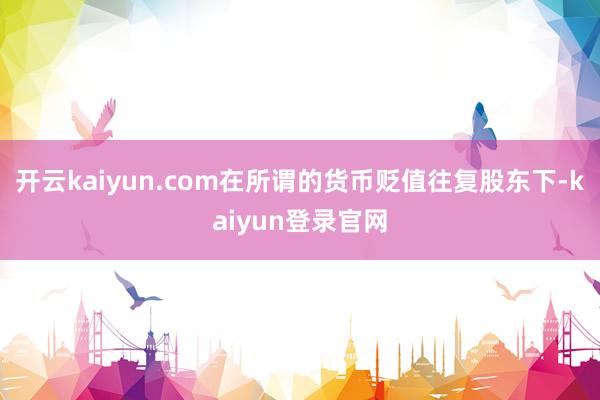 开云kaiyun.com在所谓的货币贬值往复股东下-kaiyun登录官网