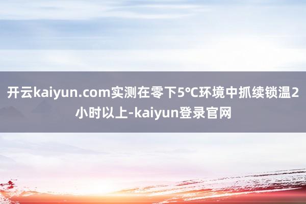 开云kaiyun.com实测在零下5℃环境中抓续锁温2小时以上-kaiyun登录官网